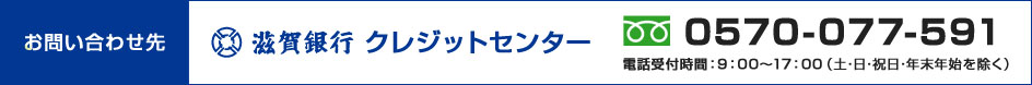 お問い合わせ先 滋賀銀行クレジットセンター 電話番号はフリーダイヤル 0570-077-591（電話受付時間：土・日・祝日・年末年始を除く 9：00～17：00）