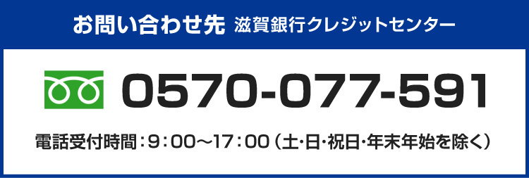 お問い合わせ先 滋賀銀行クレジットセンター 電話番号はフリーダイヤル 0570-077-591（電話受付時間：土・日・祝日・年末年始を除く 9：00～17：00）