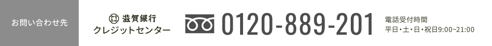 お問い合わせ先 滋賀銀行クレジットセンター tel:0120-889-201 電話受付時間 平日・土・日祝日 9:00-21:00