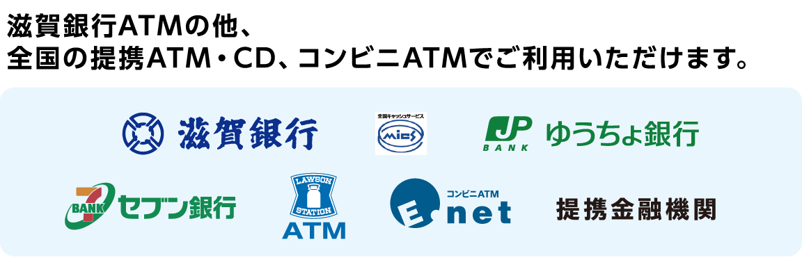 滋賀銀行ATMの他、全国の提携ATM・CD、コンビニATMでご利用いただけます。