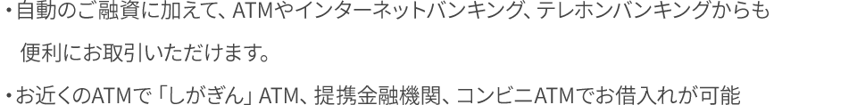 自動のご融資に加えて、ATMやインターネットバンキング、テレホンバンキングからも便利にお取引いただけます。お近くのATMで「しがぎん」ATM、提携金融機関、コンビニATMでお借入れが可能