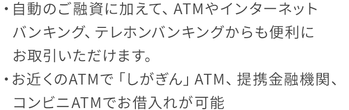 自動のご融資に加えて、ATMやインターネットバンキング、テレホンバンキングからも便利にお取引いただけます。お近くのATMで「しがぎん」ATM、提携金融機関、コンビニATMでお借入れが可能